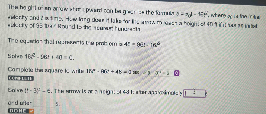 The height of an arrow shot upward can be given by the formula s=v_0t-16t^2 , where v_0 is the initial 
velocity and t is time. How long does it take for the arrow to reach a height of 48 ft if it has an initial 
velocity of 96 ft/s? Round to the nearest hundredth. 
The equation that represents the problem is 48=96t-16t^2. 
Solve 16t^2-96t+48=0. 
Complete the square to write 16t^2-96t+48=0 as v(t-3)^2=6 a . 
COMPLETE 
Solve (t-3)^2=6. The arrow is at a height of 48 ft after approximately s
_ 
and after S. 
DONE