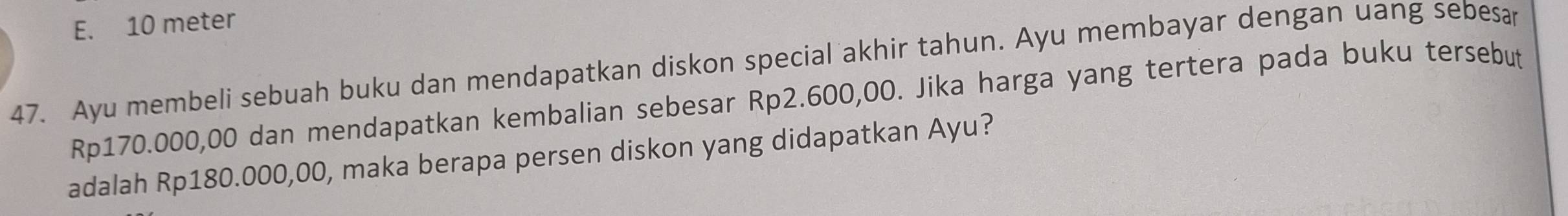 E. 10 meter
47. Ayu membeli sebuah buku dan mendapatkan diskon special akhir tahun. Ayu membayar dengan uang sebesar
Rp170.000,00 dan mendapatkan kembalian sebesar Rp2.600,00. Jika harga yang tertera pada buku tersebut
adalah Rp180.000,00, maka berapa persen diskon yang didapatkan Ayu?