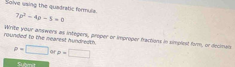 Solve using the quadratic formula.
7p^2-4p-5=0
Write your answers as integers, proper or improper fractions in simplest form, or decimals 
rounded to the nearest hundredth.
p=□ or p=□
Submit