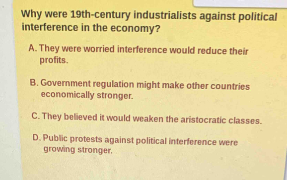 Why were 19th -century industrialists against political
interference in the economy?
A. They were worried interference would reduce their
profits.
B. Government regulation might make other countries
economically stronger.
C. They believed it would weaken the aristocratic classes.
D. Public protests against political interference were
growing stronger.