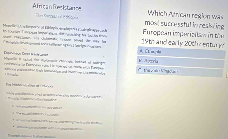 African Resistance Which African region was
The Success of Ethiopia most successful in resisting
Menelik II, the Emperor of Ethiopia, employed a strategic approach European imperialism in the
to counter European imperialism, distinguishing his tactics from 19th and early 20th century?
overt resistance. His diplomatic fnesse paved the way for
Ethiopia's development and resilience against foreign invasions.
A. Ethiopia
Diplomacy Over Resistance B. Algeria
Menelik II opted for diplomatic channels instead of outright
resistance to European rule. He opened up trade with European C. the Zulu Kingdom
nations and courted their knowledge and investment to modernize
Ethiopia.
The Modernization of Ethiopia
Trade and diplomacy led to comprehensive modernization across
Ethlopla, Modernization included:
advancements in Infrastructure.
the establishment of schools.
acqulring improved frearms and strengthening the military.
knowledge exchange with European countries.
Triuph Against Italian Invasion