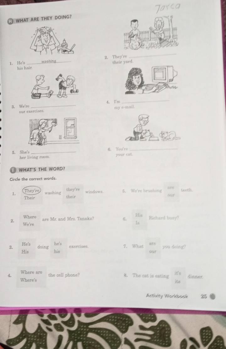 WHAT ARE THEY DOING? 
1. He's _2. They're 
_ 
his hair their yard. 
_ 
_ 
4. I'm 
3. We're 
our exercises. my e-mail. 
5. She's _6. You're_ 
her living room. your cat. 
WHAT'S THE WORD? 
Circle the correct words. 
1. They're they're windows. 5. We're brushing teeth. 
washing 
Their their 
Where 
2. are Mr. and Mrs. Tanaka? 6. His Richard busy? 
We're 
Is 
3. He's he's exercises. 7. What you doing? 
doing 
His his got 
4. Where are 
the cell phone? 8. The cat is eating dinner 
Where's 
its 
Retlinhty Worksoek