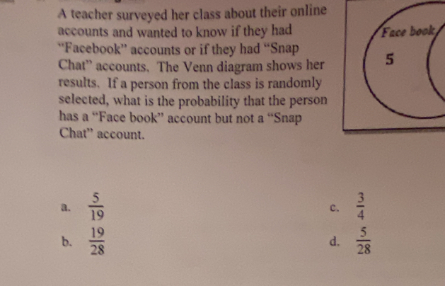 A teacher surveyed her class about their online
accounts and wanted to know if they had Face book
‘Facebook” accounts or if they had “Snap
Chat” accounts. The Venn diagram shows her 5
results. If a person from the class is randomly
selected, what is the probability that the person
has a “Face book” account but not a “Snap
Chat' account.
a.  5/19   3/4 
c.
b.  19/28   5/28 
d.