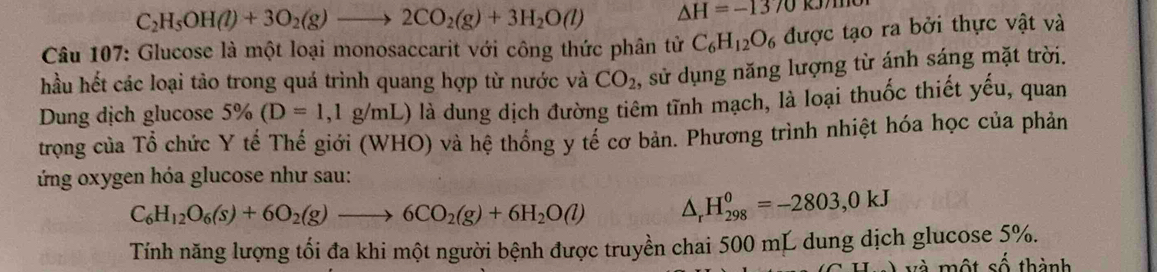 C_2H_5OH(l)+3O_2(g)to 2CO_2(g)+3H_2O(l) △ H=-1370kJ/m
* Câu 107: Glucose là một loại monosaccarit với công thức phân tử C_6H_12O_6 được tạo ra bởi thực vật và 
hầu hết các loại tảo trong quá trình quang hợp từ nước và CO_2 , sử dụng năng lượng từ ánh sáng mặt trời. 
Dung dịch glucose 5% (D=1,1g/mL) là dung dịch đường tiêm tĩnh mạch, là loại thuốc thiết yếu, quan 
trọng của Tổ chức Y tế Thế giới (WHO) và hệ thống y tế cơ bản. Phương trình nhiệt hóa học của phản 
ứng oxygen hóa glucose như sau:
C_6H_12O_6(s)+6O_2(g)to 6CO_2(g)+6H_2O(l) △ _rH_(298)^0=-2803, 0kJ
Tính năng lượng tối đa khi một người bệnh được truyền chai 500 mL dung dịch glucose 5%. 
và một số thành