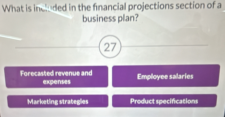 What is included in the financial projections section of a
business plan?
27
Forecasted revenue and
Employee salaries
expenses
Marketing strategies Product specifcations