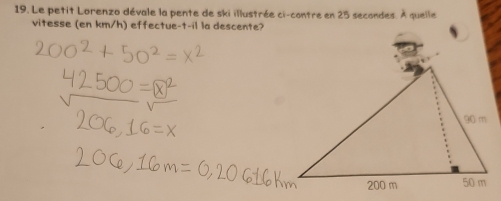 Le petit Lorenzo dévale la pente de ski illustrée ci-contre en 25 secondes. À quelle 
vitesse (en km/h) effectue-t-il la descente?