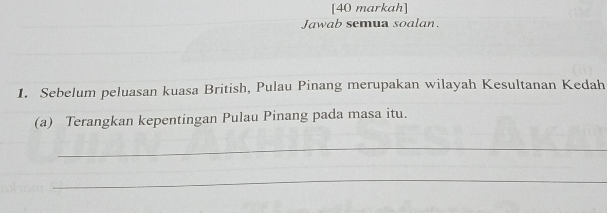 [40 markah] 
Jawab semua soalan. 
1. Sebelum peluasan kuasa British, Pulau Pinang merupakan wilayah Kesultanan Kedah 
(a) Terangkan kepentingan Pulau Pinang pada masa itu. 
_ 
_