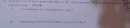 25 pupils in a school are given milk. Milk is in 500 milliliter packets. The pupostake a packet of 
milk every day. /2marks 

a. How many packets are required in 7 days? or 
b. How many liters of milk will they consume in 7 days?