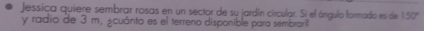 Jessica quiere sembrar rosas en un sector de su jardín circular. Si el ángulo formado es de 150°
y radio de 3 m, ¿cuánto es el terreno disponible para sembrar?