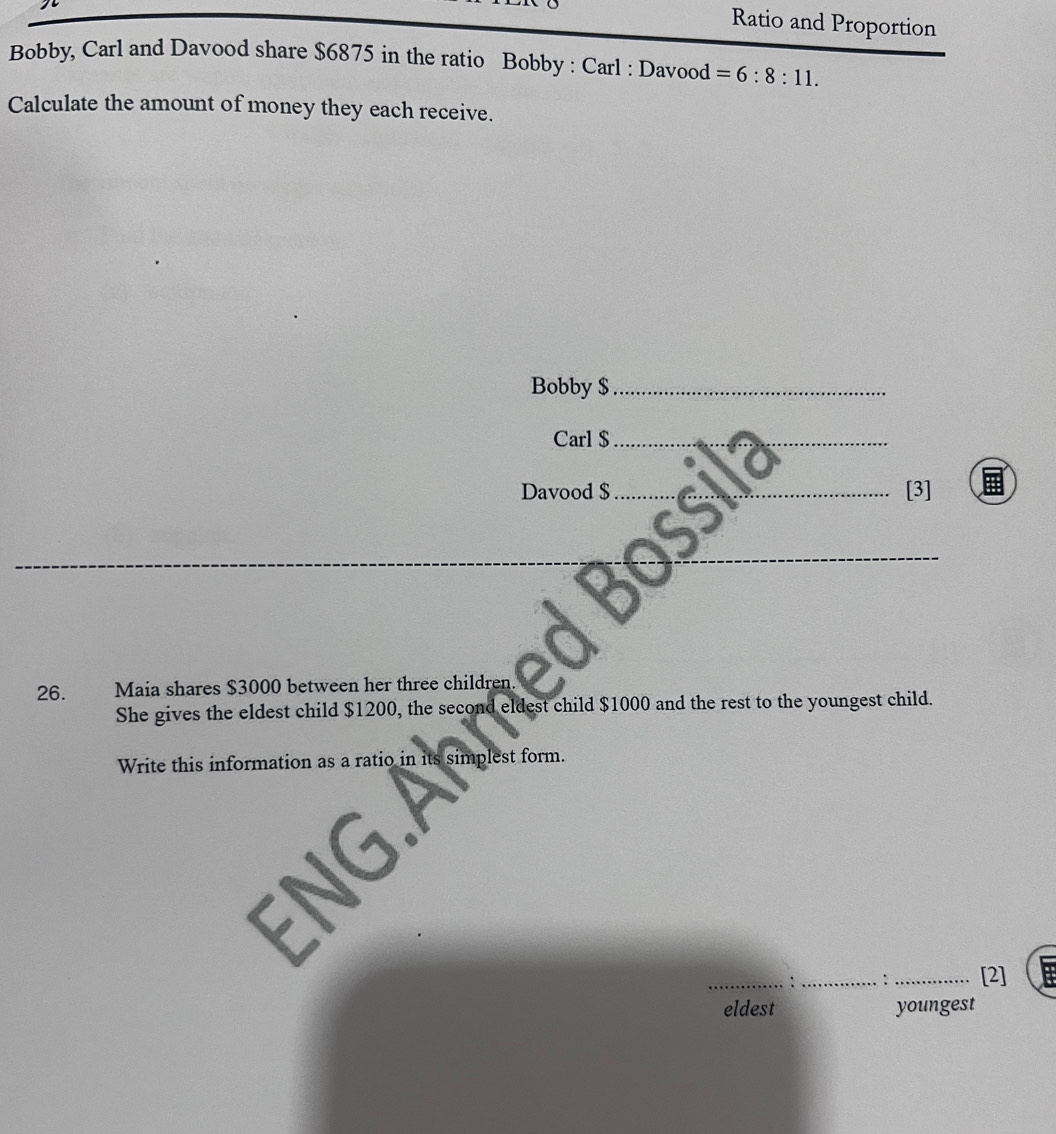 Ratio and Proportion 
Bobby, Carl and Davood share $6875 in the ratio Bobby : Carl : Davood =6:8:11. 
Calculate the amount of money they each receive. 
Bobby $_ 
Carl $_ 
Davood $_ [3] 
_ 
_ 
_ 
26. Maia shares $3000 between her three children 
She gives the eldest child $1200, the second eldest child $1000 and the rest to the youngest child. 
Write this information as a ratio in its simplest form. 
FNG. 
_: _: _[2] 
eldest youngest