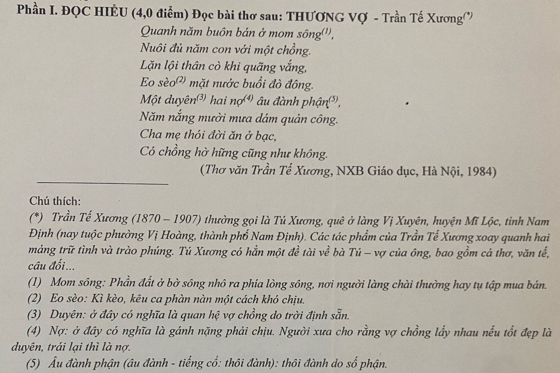 Phần I. ĐQC HIÊU (4,0 điểm) Đọc bài thơ sau: THƯƠNG Vợ - Trần Tế Xương 
Quanh năm buôn bán ở mom sông('', 
Nuôi đủ năm con với một chồng. 
Lặn lội thân cò khi quãng vắng, 
Eo sèo²) mặt nước buổi đò đông. 
Một duyên³) hai nợ) âu đành phận⁵, 
Năm nắng mười mưa dám quản công. 
Cha mẹ thói đời ăn ở bạc, 
Có chồng hờ hững cũng như không. 
__ 
(Thơ văn Trần Tế Xương, NXB Giáo dục, Hà Nội, 1984) 
Chú thích: 
(*) Trần Tế Xương (1870 - 1907) thường gọi là Tú Xương, quê ở làng Vị Xuyên, huyện Mĩ Lộc, tỉnh Nam 
Định (nay tuộc phường Vị Hoàng, thành phố Nam Định). Các tác phẩm của Trần Tế Xương xoay quanh hai 
mảng trữ tình và trào phúng. Tú Xương có hẳn một đề tài về bà Tú - vợ của ông, bao gồm cả thơ, văn tế, 
câu đối... 
(1) Mom sông: Phần đất ở bờ sông nhô ra phía lòng sông, nơi người làng chài thường hay tụ tập mua bán. 
(2) Eo sèo: Kì kèo, kêu ca phàn nàn một cách khó chịu. 
(3) Duyên: ở đây có nghĩa là quan hệ vợ chồng do trời định sẵn. 
(4) Nợ: ở đây có nghĩa là gánh nặng phải chịu. Người xưa cho rằng vợ chồng lấy nhau nếu tốt đẹp là 
duyên, trái lại thì là nợ. 
(5) Ấu đành phận (âu đành - tiếng cổ: thôi đành): thôi đành do số phận.