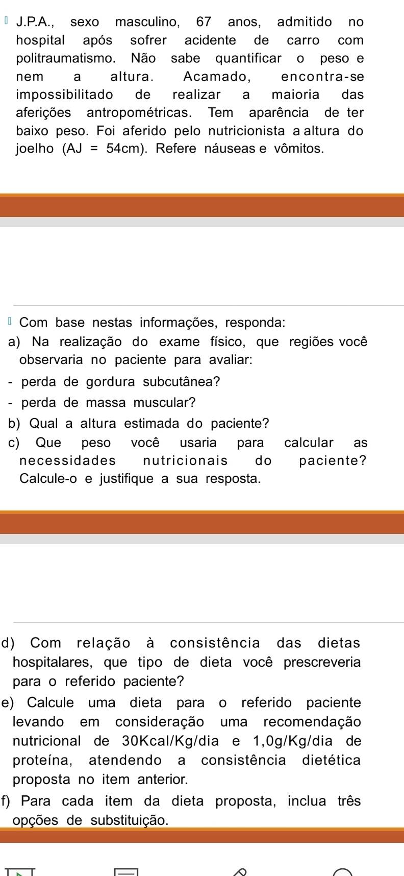 sexo masculino, 67 anos, admitido no 
hospital após sofrer acidente de carro com 
politraumatismo. Não sabe quantificar o peso e 
nem a altura. Acamado, encontra-se 
impossibilitado de realizar a maioria das 
aferições antropométricas. Tem aparência de ter 
baixo peso. Foi aferido pelo nutricionista a altura do 
joelho (AJ=54cm). Refere náuseas e vômitos. 
* Com base nestas informações, responda: 
a) Na realização do exame físico, que regiões você 
observaria no paciente para avaliar: 
- perda de gordura subcutânea? 
- perda de massa muscular? 
b) Qual a altura estimada do paciente? 
c) Que peso você usaria para calcular as 
necessidades nutricionais do paciente? 
Calcule-o e justifique a sua resposta. 
d) Com relação à consistência das dietas 
hospitalares, que tipo de dieta você prescreveria 
para o referido paciente? 
e) Calcule uma dieta para o referido paciente 
levando em consideração uma recomendação 
nutricional de 30Kcal/Kg/dia e 1,0g/Kg/dia de 
proteína, atendendo a consistência dietética 
proposta no item anterior. 
f) Para cada item da dieta proposta, inclua três 
opções de substituição.