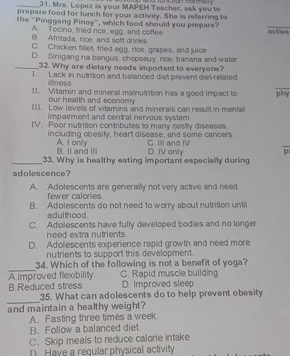 elop and fonctron Romally
_31. Mrs. Lopez is your MAPEH Teacher, ask you to
prepare food for lunch for your activity. She is referring to
the “Pinggang Pinoy”, which food should you prepare?
_
A. Tocino, fried rice, egg, and coffee active
B. Afritada, rice, and soft drinks
C. Chicken fillet; fried egg, rice, grapes, and juice
D. Sinigang na bangus, chopseuy, rice, banana and water
_32. Why are dietary needs important to everyone?
1. Lack in nutrition and balanced diet prevent diet-related
_
illness
II. Vitamin and mineral malnutrition has a good impact to phy
our health and economy
III. Low levels of vitamins and minerals can result in mental
impairment and central nervous system
IV. Poor nutrition contributes to many costly diseases.
including obesity, heart disease, and some cancers.
A. I only C. III and IV
B. II and III D. IV only p
_33. Why is healthy eating important especially during
adolescence?
A. Adolescents are generally not very active and need
fewer calories.
B. Adolescents do not need to worry about nutrition until
a dulthood .
C. Adolescents have fully developed bodies and no longer
need extra nutrients.
D. Adolescents experience rapid growth and need more
nutrients to support this development.
_
34. Which of the following is not a benefit of yoga?
A.Improved flexibility C. Rapid muscle building
B.Reduced stress D. Improved sleep
_
35. What can adolescents do to help prevent obesity
and maintain a healthy weight?
A. Fasting three times a week.
B. Follow a balanced diet.
C. Skip meals to reduce calorie intake
D. Have a regular physical activity