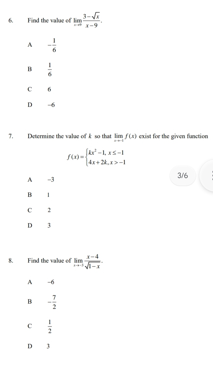 Find the value of limlimits _xto 9 (3-sqrt(x))/x-9 .
A - 1/6 
B  1/6 
C 6
D -6
7. Determine the value of k so that limlimits _xto -1f(x) exist for the given function
f(x)=beginarrayl kx^2-1,x≤ -1 4x+2k,x>-1endarray.
A -3
3/6
B 1
C 2
D 3
8. Find the value of limlimits _xto -3 (x-4)/sqrt(1-x) .
A -6
B - 7/2 
C  1/2 
D 3