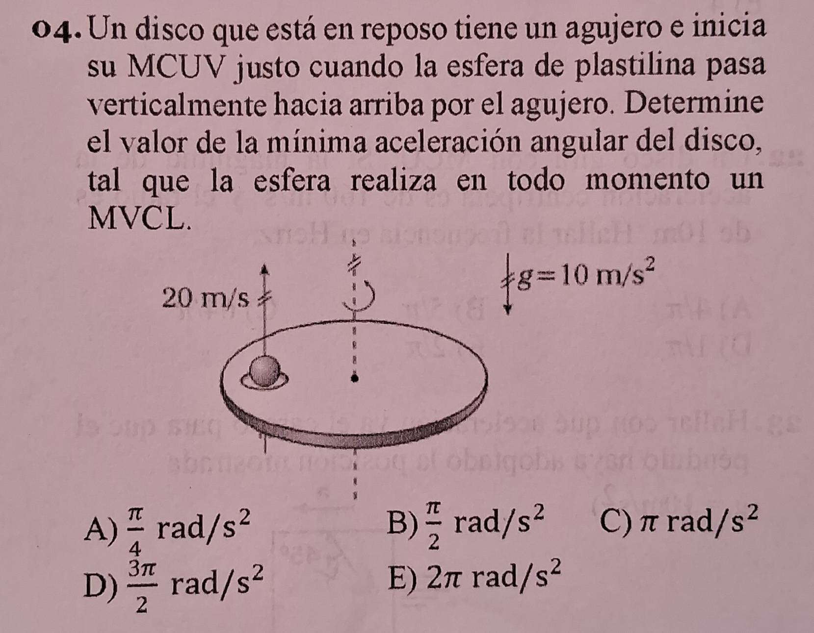 Un disco que está en reposo tiene un agujero e inicia
su MCUV justo cuando la esfera de plastilina pasa
verticalmente hacia arriba por el agujero. Determine
el valor de la mínima aceleración angular del disco,
tal que la esfera realiza en todo momento un 
MVCL.
g=10m/s^2
A)  π /4 rad/s^2  π /2  rad /s^2 C) π rad, /s^2
B)
D)  3π /2 rad/s^2 2π rad /s^2
E)