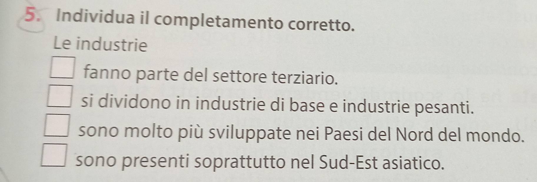 Individua il completamento corretto.
Le industrie
fanno parte del settore terziario.
si dividono in industrie di base e industrie pesanti.
sono molto più sviluppate nei Paesi del Nord del mondo.
sono presenti soprattutto nel Sud-Est asiatico.