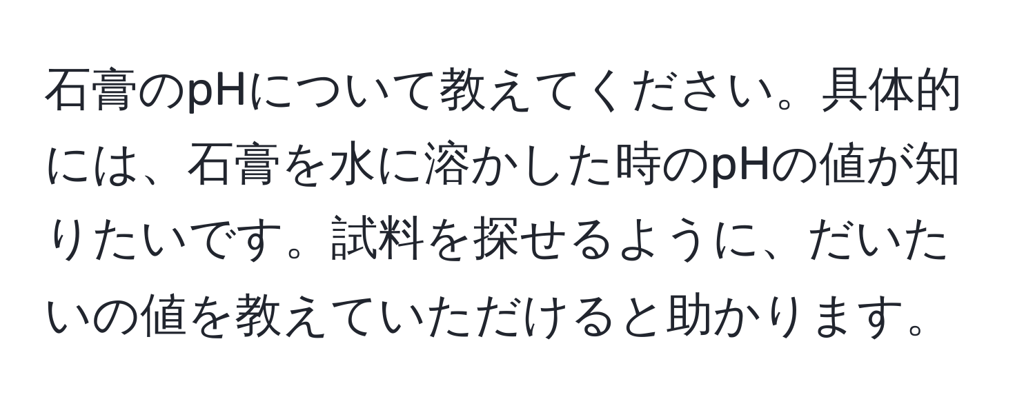 石膏のpHについて教えてください。具体的には、石膏を水に溶かした時のpHの値が知りたいです。試料を探せるように、だいたいの値を教えていただけると助かります。