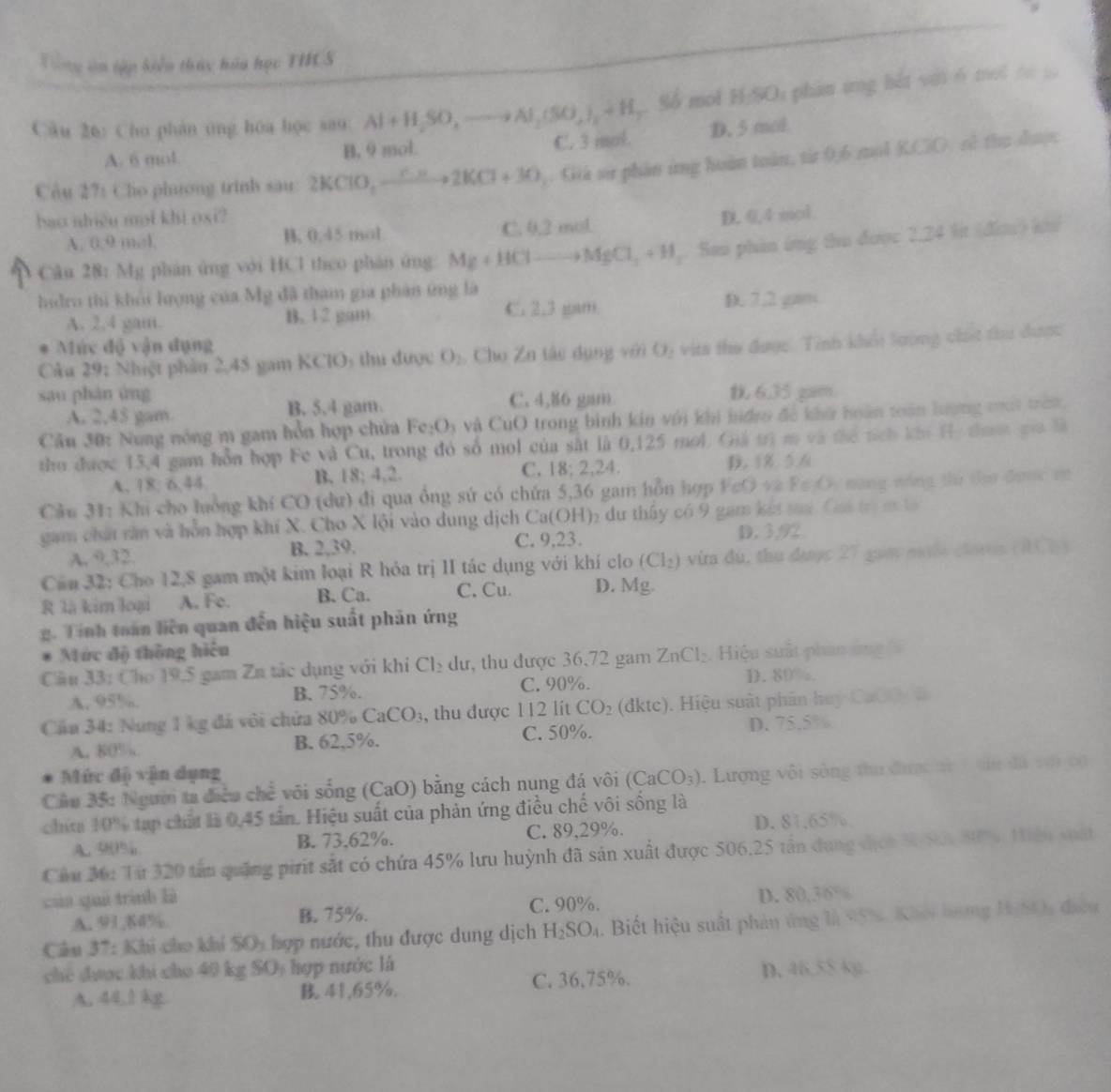 Tong in tập kiển tháy hóa học THCS
Câu 26: Cho phán tng hóa học sau. Al+H_2SO,to Al_2(SO_3)_2+H_2 , Số mol H:SOi phan ứng hết với 6 mộ i t
A. 6 mol B, 9 mol. C. 3 mol. D. 5 mol
Câu 27: Cho phưong trinh sau: 2KClO_2to 2KCl+3O ,: Giá sử phần ứng hoàn toàn, từ 0,6 mol KCiO, sử thu được
bao nhiệu moi khi oxi? D. 0,4 mol
A. 0.9 mol. H, 0.45 mol C. 0.2 mol
Câu 28: Mg phản ứng với HCl theo phân ứng Mg+HCl to MgCl_2+H ,. Sau phin ứng thu được 2.24 lit (đia) kh
hidro thì khỏi lượng của Mỹ đã tham gia phản ứng là
A. 2,4 gam. B. 1 2 gm C. 2.3 gam D. 7,2 gam
* Mức độ vận dụng
Câu 29: Nhiệt phảo 2.45 gam KClO₃ thu được O_2. Cho Zn tác dụng với O) vita thư được. Tính khối lường chc thu dược
sau phàn ứng C. 4,86 gam 6.35 gam
A. 2,45 gam B. 5,4 gam.
Câu 30: Nung nóng m gam hồn hợp chứa Fe_2O_3 và CuO trong bình kin với khi hdro đề khở hoàn toán lượng ti traớ
tho được 13,4 gam hỗn hợp Fe và Cu, trong đó số mol của sắt là 0,125 mol. Giả trị m và đhể tích ki Hị thưt ca h
A. 18:6.44 B. 18; 4,2. C. 18;2,24. D. 8 5 6
Câu 31: Khi cho luởng khí CO (dư) đi qua ổng sứ có chứa 5,36 gam hỗn hợp FeO v P∈ A : năng nóng tú tha được vụ
gam chất săn và hỗn hợp khí X. Cho X lội vào dung dịch Ca(OH)₂ du thấy có 9 gam kết sai CastG
A. 9,32. B. 2,39. C. 9,23. D. 3,92
Can 32: Cho 12,8 gam một kim loại R hỏa trị II tác dụng với khí clo (Cl_2) vira du, thu dược 27 guay nia clores (IBT)
R là kim loại A. Fe. B. Ca. C. Cu. D. Mg.
g. Tính toán liên quan đến hiệu suất phản ứng
Mức độ thông hiệu
Cầu 33: Cho 19,5 gam Zn tác dụng với khi Cl_2 dư, thu được 36,72 gam ZnCl_2. Hiệu suất phin ứng 
A. 95%. B. 75%. C. 90%. D. 89%.
Cu 34: Nung 1 kg đá vôi chứa 80% CaCO_3 , thu được 112 lít CO_2 (dktc). Hiệu suất phân huy CaO O đ
A. 80% B. 62,5%. C. 50%. D. 75.5%
Mức độ vận dụng
Cầu 35: Người ta điễu c N 2 vôi sống (CaO) bằng cách nung đá vôi (CaCO_3). Lượng vôi sòng thu được từ 7 vin đã với cộ
chia 10% tạp chấa là 0,45 tần. Hiệu suất của phản ứng điều chế vôi sống là
A. 98% B. 73,62%. C. 89,29%. D. 81.65%,
Cầu 36: Từ 320 tấn quảng pirit sắt có chứa 45% lưu huỳnh đã sản xuất được 506,25 tần dụng dịch 3 Sối 80% Hiên xuái
cúa quú trình là
A. 91,84% B 75%. C. 90%. D. 80,36%
Cầu 37: Khi cho khi SOy hợp nước, thu được dung dịch H_2SO_4 1. Biết hiệu suất phản ứng là 95%. Khei hưng 1gh0 điều
chế được khi cho 40 kg SO; hợp nước là
A. 44.1 kg 41,65%. C. 36,75%.
D. 46,55 kg.