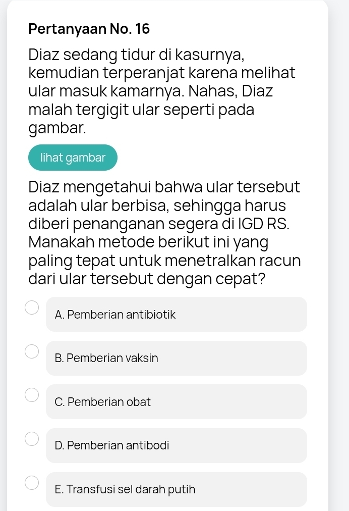 Pertanyaan No. 16
Diaz sedang tidur di kasurnya,
kemudian terperanjat karena melihat
ular masuk kamarnya. Nahas, Diaz
malah tergigit ular seperti pada
gambar.
lihat gambar
Diaz mengetahui bahwa ular tersebut
adalah ular berbisa, sehingga harus
diberi penanganan segera di IGD RS.
Manakah metode berikut ini yang
paling tepat untuk menetralkan racun
dari ular tersebut dengan cepat?
A. Pemberian antibiotik
B. Pemberian vaksin
C. Pemberian obat
D. Pemberian antibodi
E. Transfusi sel darah putih