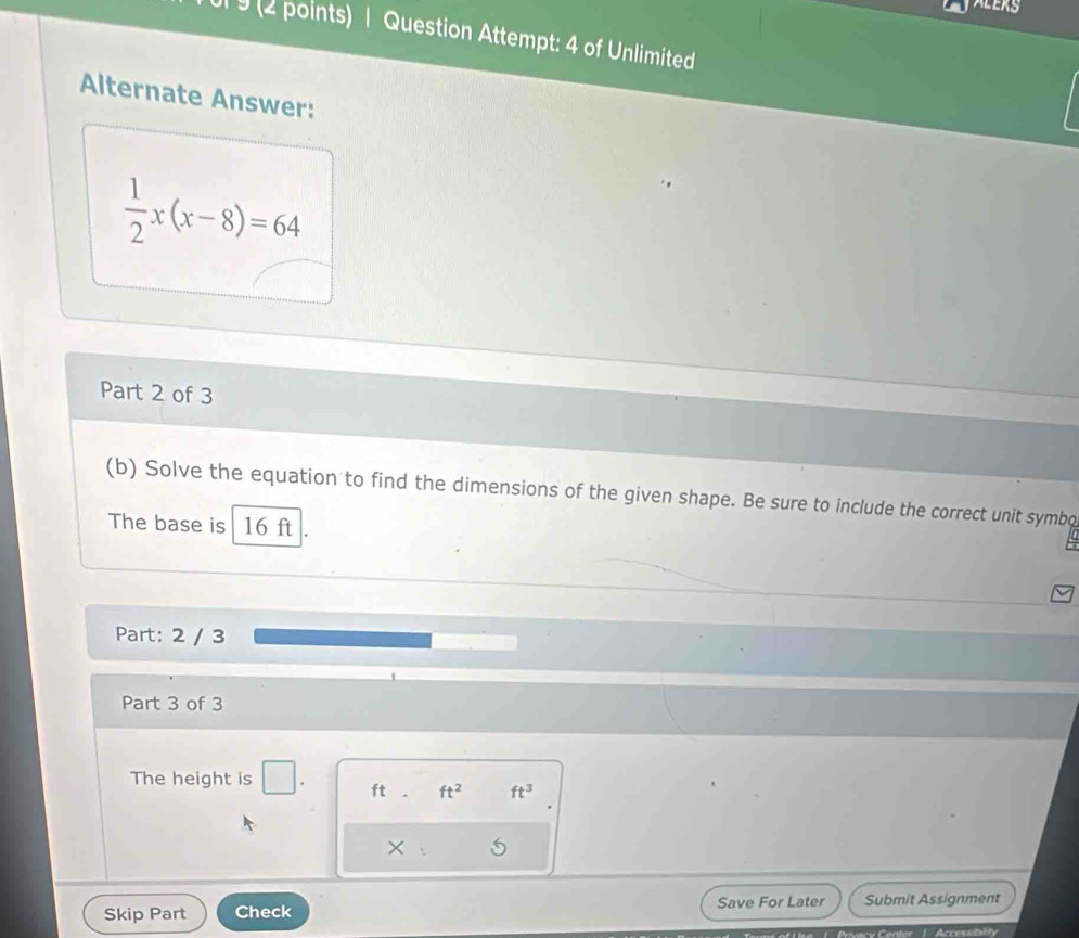 Ul 9 (2 points) | Question Attempt: 4 of Unlimited 
Alternate Answer:
 1/2 x(x-8)=64
Part 2 of 3 
(b) Solve the equation to find the dimensions of the given shape. Be sure to include the correct unit symbo 
The base is 16 ft
Part: 2 / 3 
Part 3 of 3 
The height is
ft ft^2 ft^3
× 
Skip Part Check Save For Later Submit Assignment 
Accessibility