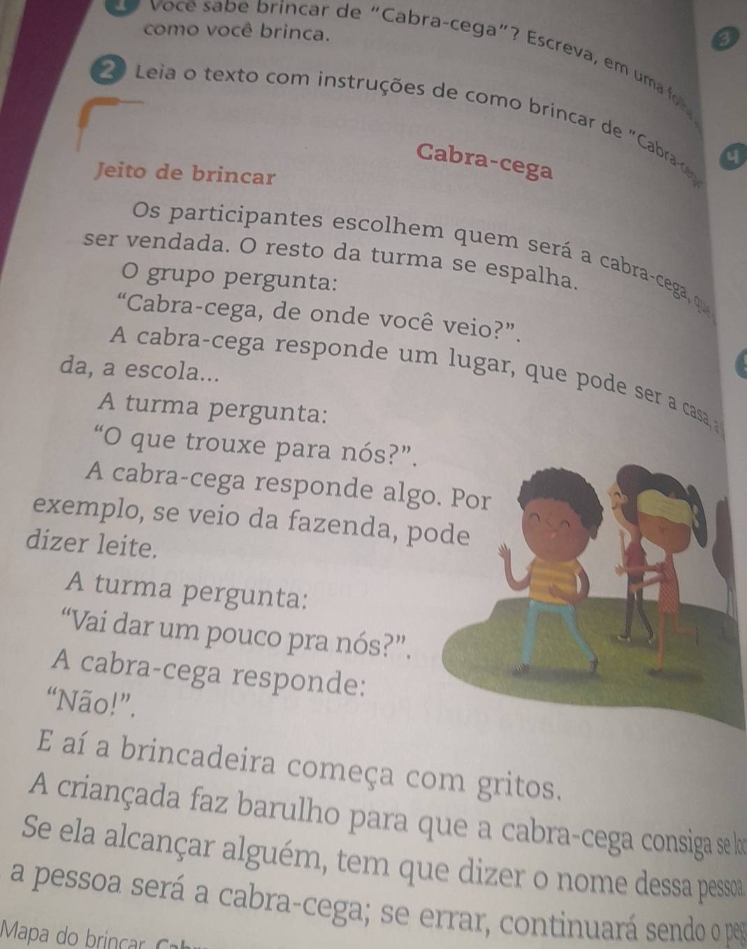 como você brinca. 
3 
o ce sa b e brincar de "Cabra-cega"? Escreva, em uma foh 
2 Leia o texto com instruções de como brincar de "Cabrace 4 
Cabra-cega 
Jeito de brincar 
Os participantes escolhem quem será a cabra-cega, que 
ser vendada. O resto da turma se espalha 
O grupo pergunta: 
“Cabra-cega, de onde você veio?”. 
da, a escola... 
A cabra-cega responde um lugar, que pode ser a casa 
A turma pergunta: 
“O que trouxe para nós?”. 
A cabra-cega responde alg 
exemplo, se veio da fazenda, p 
dizer leite. 
A turma pergunta: 
“Vai dar um pouco pra nós?”. 
A cabra-cega responde: 
“Não!”. 
E aí a brincadeira começa com gritos. 
A criançada faz barulho para que a cabra-cega consiga se lo 
Se ela alcançar alguém, tem que dizer o nome dessa pesso 
a pessoa será a cabra-cega; se errar, continuará sendo o pea