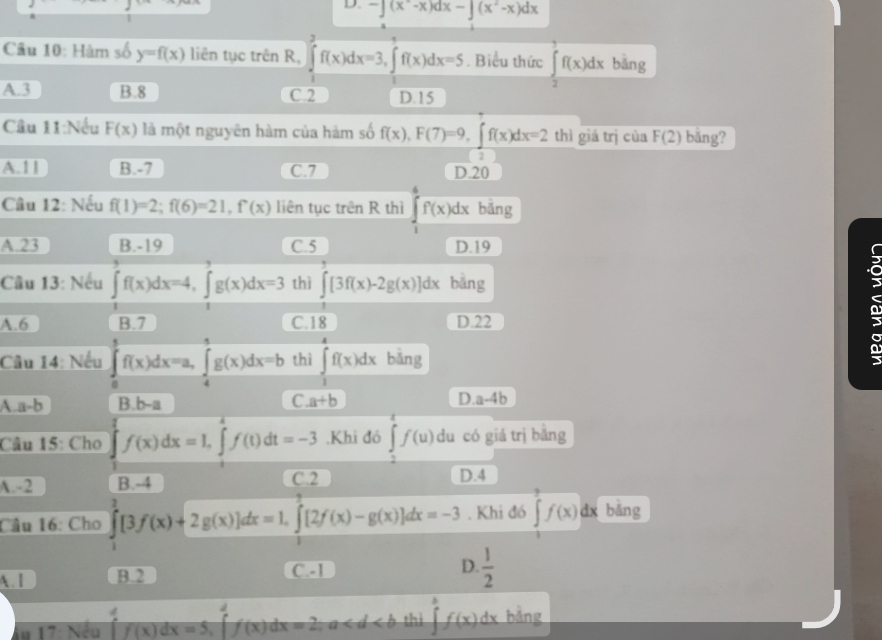 -∈t (x^--x)dx-∈t (x^2-x)dx
Câu 10: Hàm số y=f(x) liên tục trên R, ∈tlimits _1^(2f(x)dx=3,∈tlimits _1^4f(x)dx=5. Biểu thức ∈tlimits _2^1f(x)dx bǎng
A.3 B.8 C.2 D.15
Câu 11:Nếu F(x) là một nguyên hàm của hàm số f(x),F(7)=9,∈t f(x)dx=21 thì giá trị của F(2) bāng?
A.11 B.-7 C.7 D.20
Câu 12: Nếu f(1)=2;f(6)=21,f(x) liên tục trên R thì ∈tlimits _1^4f(x)dx bǎng
A.23 B.-19 C.5 D.19
Câu 13: Nếu ∈tlimits _1^3f(x)dx=4,∈tlimits _1^3g(x)dx=3 thì ∈tlimits [3f(x)-2g(x)]dx bāng
C
A.6 B.7 C. 18 D.22
Câu 14: Nếu ∈tlimits _0^1f(x)dx=a,∈tlimits _4^5g(x)dx=b thì ∈tlimits _1^4f(x)dx bǎng
A.a-b B.b-a C.a+b D a-4b
Câu 15: Cho ∈tlimits _0^1f(x)dx=1,∈t _1^4f(t)dt=-3 ,Khi đó ∈tlimits _2^4f(u) du có giá trị bằng
A. -2 B.-4 C.2 D.4
Câu 16: Cho ∈tlimits _1^3[3f(x)+2g(x)]dx=1,∈tlimits _1^3[2f(x)-g(x)]dx=-3. Khi đó ∈tlimits _0^3f(x)dx bằng
A. I B.2 C.-1 D. frac 1)2
1u 17: Nếu f(x)dx=5,∈t (x)dx=5f(x)dx=2,a thì ∈tlimits^af(x)dx bằng