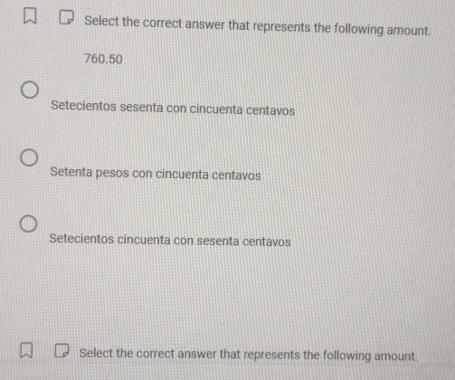 Select the correct answer that represents the following amount.
760.50
Setecientos sesenta con cincuenta centavos
Setenta pesos con cincuenta centavos
Setecientos cincuenta con sesenta centavos
Select the correct answer that represents the following amount.