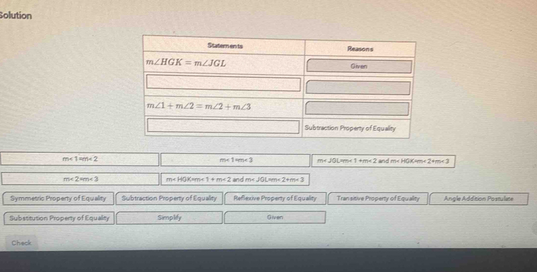 Solution
m<1=m<3</tex> m <1+m<2</tex>
m<1=m<2</tex> and m <2+m<3</tex>
m<2=m<3</tex> m <1+m<2</tex> and m <2+m<3</tex>
Symmetric Property of Equality Subtraction Property of Equality Reflexive Property of Equality Tran sitive Property of Equality AngleAddition Postulate
Substitution Property of Equality Simplify Given
Check