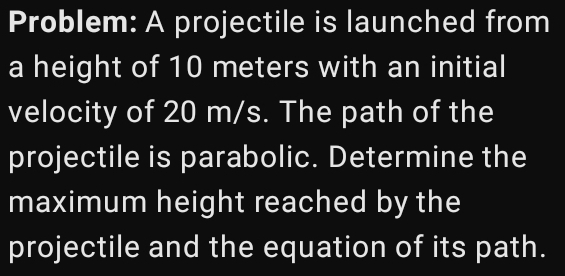 Problem: A projectile is launched from 
a height of 10 meters with an initial 
velocity of 20 m/s. The path of the 
projectile is parabolic. Determine the 
maximum height reached by the 
projectile and the equation of its path.