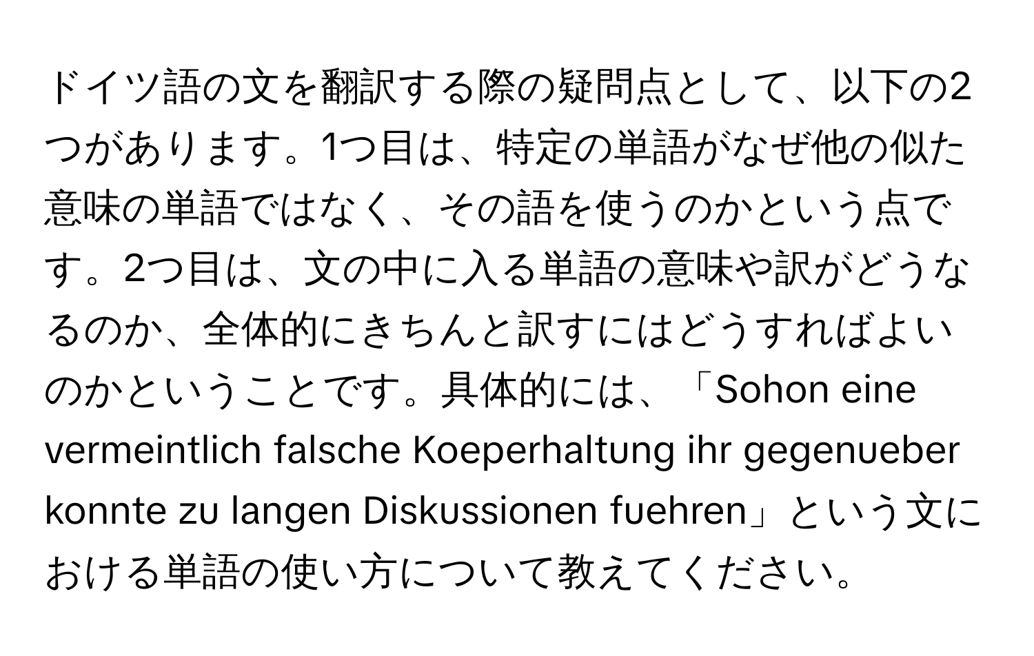 ドイツ語の文を翻訳する際の疑問点として、以下の2つがあります。1つ目は、特定の単語がなぜ他の似た意味の単語ではなく、その語を使うのかという点です。2つ目は、文の中に入る単語の意味や訳がどうなるのか、全体的にきちんと訳すにはどうすればよいのかということです。具体的には、「Sohon eine vermeintlich falsche Koeperhaltung ihr gegenueber konnte zu langen Diskussionen fuehren」という文における単語の使い方について教えてください。