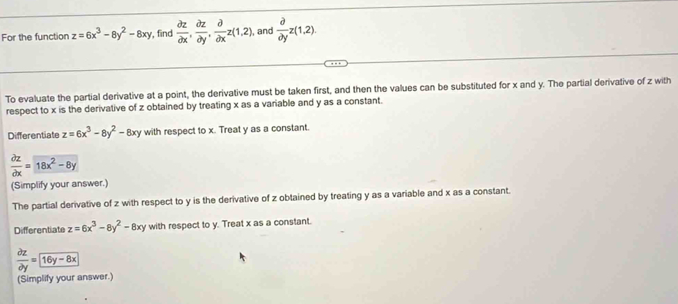 For the function z=6x^3-8y^2-8xy , find  partial z/partial x ,  partial z/partial y ,  partial /partial x z(1,2) , and  partial /partial y z(1,2). 
To evaluate the partial derivative at a point, the derivative must be taken first, and then the values can be substituted for x and y. The partial derivative of z with 
respect to x is the derivative of z obtained by treating x as a variable and y as a constant. 
Differentiate z=6x^3-8y^2-8xy with respect to x. Treat y as a constant.
 partial z/partial x =18x^2-8y
(Simplify your answer.) 
The partial derivative of z with respect to y is the derivative of z obtained by treating y as a variable and x as a constant. 
Differentiate z=6x^3-8y^2-8xy with respect to y. Treat x as a constant.
 partial z/partial y =
(Simplify your answer.)