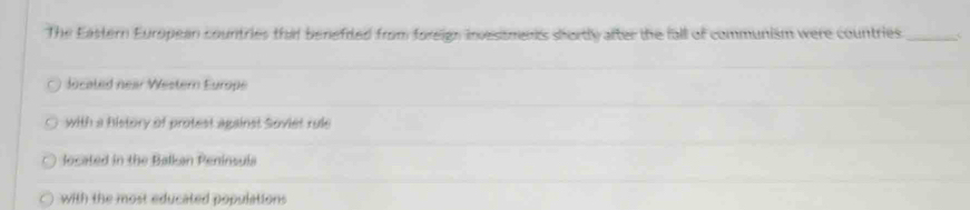 The Eastern European countries that benefited from foreig: invesisments shortly after the fall of communism were countries._
located near Western Europe
with a history of protest against Soviet rule
located in the Balkan Peninsula
with the most educated populations