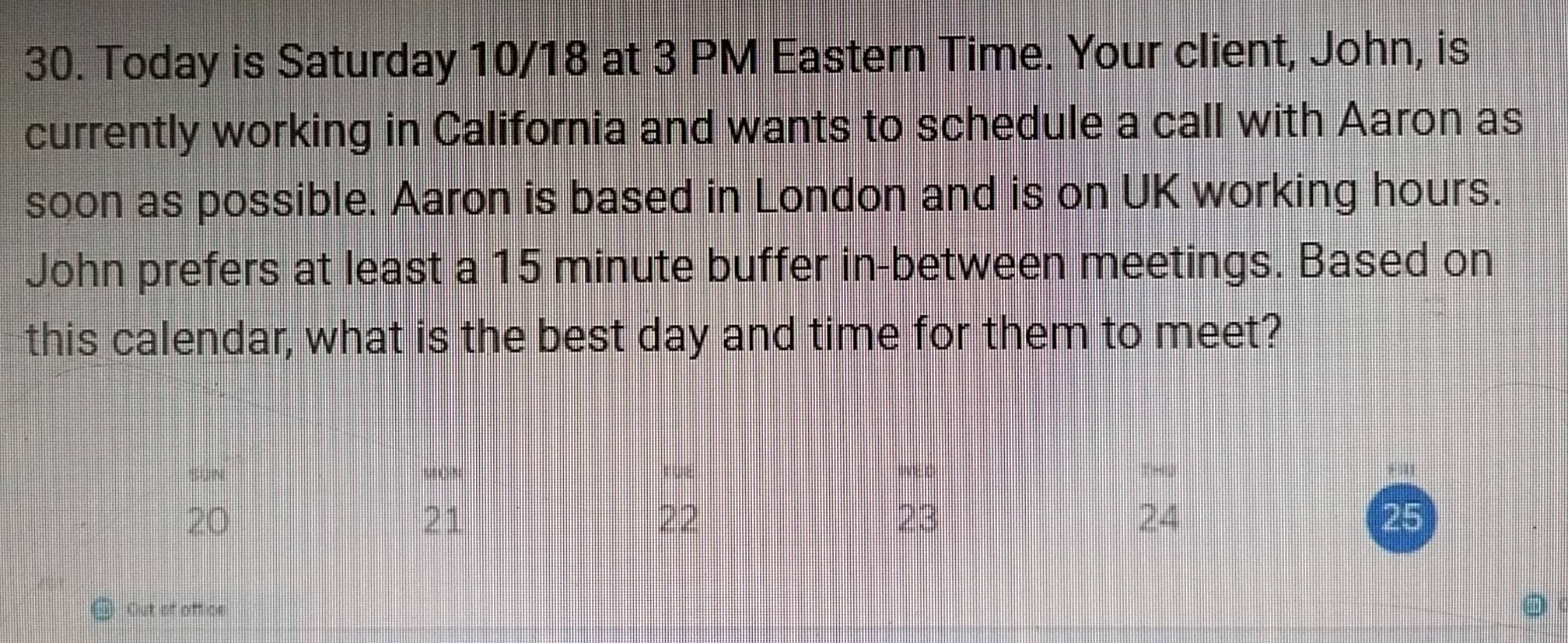 Today is Saturday 10/18 at 3 PM Eastern Time. Your client, John, is 
currently working in California and wants to schedule a call with Aaron as 
soon as possible. Aaron is based in London and is on UK working hours. 
John prefers at least a 15 minute buffer in-between meetings. Based on 
this calendar, what is the best day and time for them to meet? 
SUN MON ruE W: L
20
21
22
23
24
25
Out of office