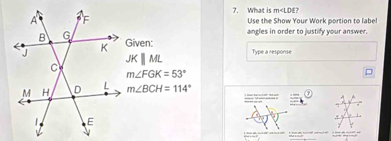 What is m∠ LDE
Use the Show Your Work portion to label 
angles in order to justify your answer. 
Given: 
Type a response
JKparallel ML
m∠ FGK=53°
m∠ BCH=114°
7 
3. Given that muc5-65", find-each mesourn, hell which postulate or A]M ucH[: 
theerem you use. 
f 
3. Given afn, mu 5+109 ', and mu 3+1207. 4. Given ath, me 5×1.10°, and mu 2×50°. S. Guen alb, mu 1=47°, and mu2480°. What is muck?