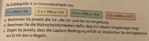 Die Zufallsgröße X ist binomialverteilt mit:
n=250; p=0,8 n=300; p=0,5 a n=1000; p=0,05 n=2500; p=0.75
a) Bestimmen Sie jeweils die 1σ -, die 2σ - und die 3σ -Umgebung. 
b) Berechnen Sie die Wahrscheinlichkeiten dafür, dass X in diesen Umgebungen liegt. 
c) Zeigen Sie jeweils, dass die Laplace-Bedingung erfüllt ist. Vergleichen Sie die Ergebnisse 
aus b) mit den σ -Regeln.