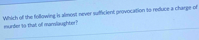 Which of the following is almost never sufficient provocation to reduce a charge of 
murder to that of manslaughter?