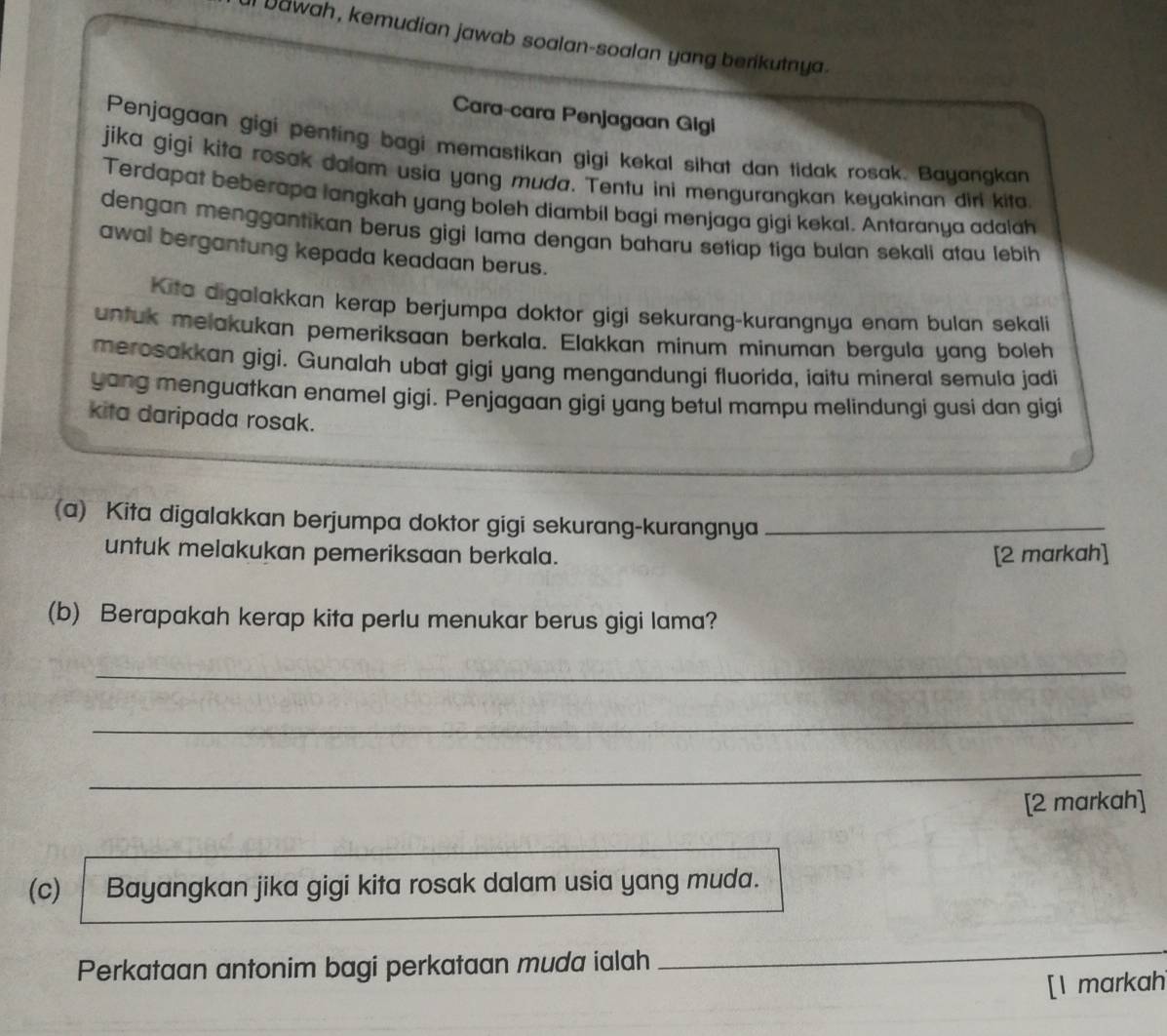 Dawah, kemudian jawab soalan-soalan yang berikutnya. 
Cara-cara Penjagaan Gigi 
Penjagaan gigi penting bagi memastikan gigi kekal sihat dan tidak rosak. Bayangkan 
jika gigi kita rosak dalam usia yang muda. Tentu ini mengurangkan keyakinan diri kita 
Terdapat beberapa langkah yang boleh diambil bagi menjaga gigi kekal. Antaranya adalah 
dengan menggantikan berus gigi lama dengan baharu setiap tiga bulan sekali atau lebih 
awal bergantung kepada keadaan berus. 
Kita digalakkan kerap berjumpa doktor gigi sekurang-kurangnya enam bulan sekali 
untuk melakukan pemeriksaan berkala. Elakkan minum minuman bergula yang boleh 
merosakkan gigi. Gunalah ubat gigi yang mengandungi fluorida, iaitu mineral semula jadi 
yang menguatkan enamel gigi. Penjagaan gigi yang betul mampu melindungi gusi dan gigi 
kita daripada rosak. 
(a) Kita digalakkan berjumpa doktor gigi sekurang-kurangnya_ 
untuk melakukan pemeriksaan berkala. [2 markah] 
(b) Berapakah kerap kita perlu menukar berus gigi lama? 
_ 
_ 
_ 
[2 markah] 
(c) Bayangkan jika gigi kita rosak dalam usia yang muda. 
Perkataan antonim bagi perkataan muda ialah 
_ 
[1 markah