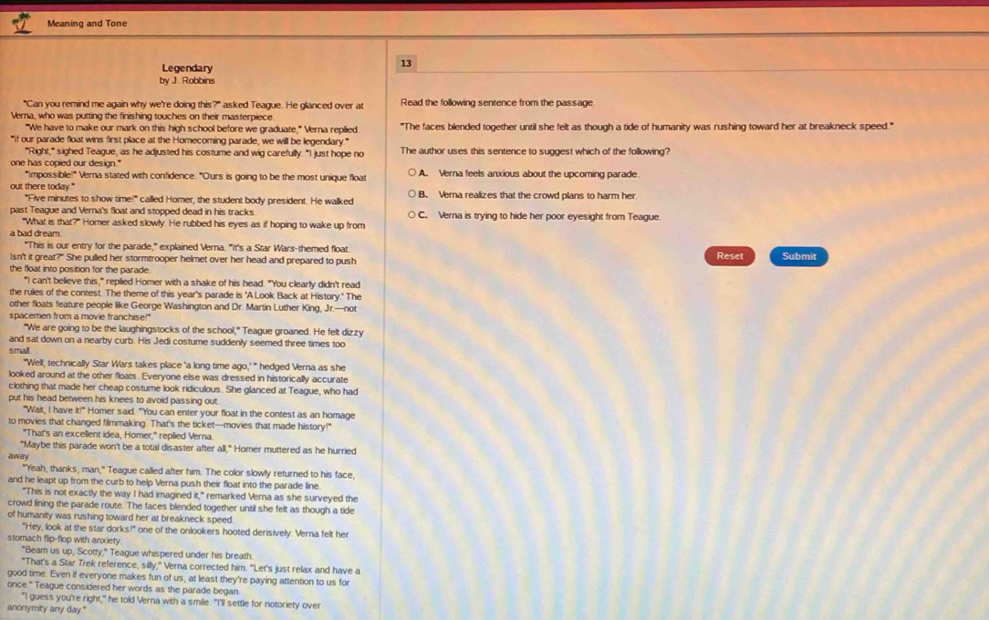 Meaning and Tone
Legendary
13
by J. Robbins
"Can you remind me again why we're doing this?" asked Teague. He glanced over at Read the following sentence from the passage
Verna, who was putting the finishing touches on their masterpiece
"We have to make our mark on this high school before we graduate," Verna replied. "The faces blended together until she felt as though a tide of humanity was rushing toward her at breakneck speed."
"If our parade float wins first place at the Homecoming parade, we will be legendary."
"Right," sighed Teague, as he adjusted his costume and wig carefully. "I just hope no The author uses this sentence to suggest which of the following?
one has copied our design." A. Verna feels anxious about the upcoming parade.
"Impossible!" Verna stated with confidence. "Ours is going to be the most unique float
out there today." B. Verna realizes that the crowd plans to harm her
"Five minutes to show time!" called Homer, the student body president. He walked
past Teague and Verna's float and stopped dead in his tracks C. Verna is trying to hide her poor eyesight from Teague
"What is that?" Homer asked slowly. He rubbed his eyes as if hoping to wake up from
a bad dream.
"This is our entry for the parade," explained Verna. "It's a Star Wars-themed float.
Isn't it great?" She pulled her stormtrooper helmet over her head and prepared to push Reset Submit
the float into position for the parade
"I can't believe this," replied Homer with a shake of his head. "You clearly didn't read
the rules of the contest. The theme of this year's parade is 'A Look Back at History.' The
other floats feature people like George Washington and Dr. Martin Luther King, Jr.—not
spacemen from a movie franchise!"
"We are going to be the laughingstocks of the school," Teague groaned. He felt dizzy
and sat down on a nearby curb. His Jedi costume suddenly seemed three times too
small
"'Well, technically Star Wars takes place 'a long time ago,' " hedged Verna as she
looked around at the other floats. Everyone else was dressed in historically accurate
clothing that made her cheap costume look ridiculous. She glanced at Teague, who had
put his head between his knees to avoid passing out.
"Wait, I have it!" Homer said. "You can enter your float in the contest as an homage
to movies that changed filmmaking. That's the ticket—movies that made history!"
"That's an excellent idea, Homer," replied Verna.
"Maybe this parade won't be a total disaster after all," Homer muttered as he hurried
away
"Yeah, thanks, man," Teague called after him. The color slowly returned to his face,
and he leapt up from the curb to help Verna push their float into the parade line.
"This is not exactly the way I had imagined it," remarked Verna as she surveyed the
crowd lining the parade route. The faces blended together until she felt as though a tide
of humanity was rushing toward her at breakneck speed.
"Hey, look at the star dorks!" one of the onlookers hooted derisively. Verna felt her
stomach flip-flop with anxiety
"Beam us up, Scotty," Teague whispered under his breath.
"That's a Star Trek reference, silly," Verna corrected him. "Let's just relax and have a
good time. Even if everyone makes fun of us, at least they're paying attention to us for
once." Teague considered her words as the parade began.
"I guess you're right," he told Verna with a smile. "I'll settle for notoriety over
anonymity any day."