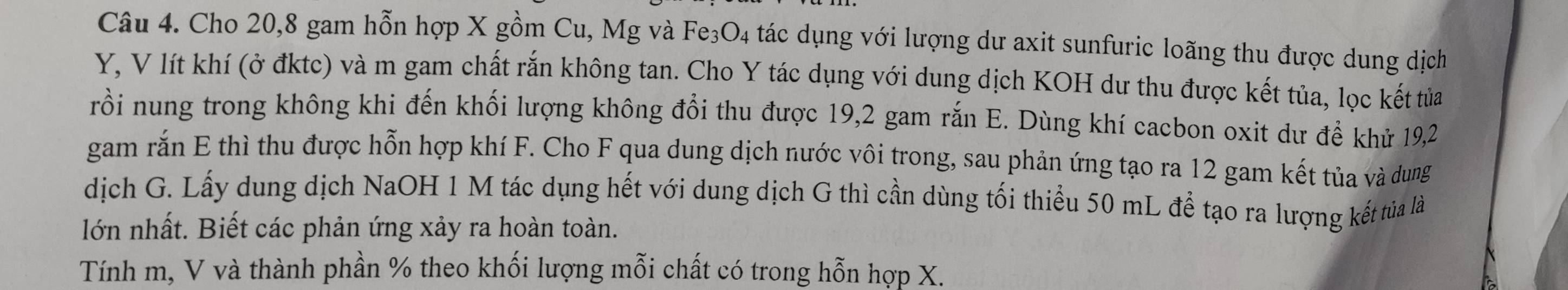 Cho 20, 8 gam hỗn hợp X gồm Cu, Mg và Fe₃O4 tác dụng với lượng dư axit sunfuric loãng thu được dung dịch
Y, V lít khí (ở đktc) và m gam chất rắn không tan. Cho Y tác dụng với dung dịch KOH dư thu được kết tủa, lọc kết tửa 
rồi nung trong không khi đến khối lượng không đổi thu được 19, 2 gam rắn E. Dùng khí cacbon oxit dư để khử 19, 2
gam rắn E thì thu được hỗn hợp khí F. Cho F qua dung dịch nước vôi trong, sau phản ứng tạo ra 12 gam kết tủa và dung 
dịch G. Lấy dung dịch NaOH 1 M tác dụng hết với dung dịch G thì cần dùng tối thiểu 50 mL để tạo ra lượng kết tủa là 
lớn nhất. Biết các phản ứng xảy ra hoàn toàn. 
Tính m, V và thành phần % theo khối lượng mỗi chất có trong hỗn hợp X.