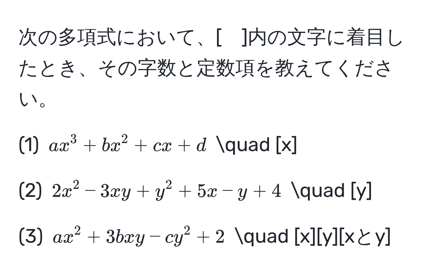 次の多項式において、[　]内の文字に着目したとき、その字数と定数項を教えてください。

(1) $ax^3 + bx^2 + cx + d$ quad [x]

(2) $2x^2 - 3xy + y^2 + 5x - y + 4$ quad [y]

(3) $ax^2 + 3bxy - cy^2 + 2$ quad [x][y][xとy]