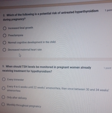 Which of the following is a potential risk of untreated hyperthyroidism 1 poin/
during pregnancy?
Increased fetal growth
Preeclampsia
Normal cognitive development in the child
Decreased maternal heart rate
9. When should TSH levels be monitored in pregnant women already 1 point
receiving treatment for hypothyroidism?
Every trimester
Every 4 to 6 weeks until 22 weeks ' amenorrhea, then once between 30 and 34 weeks '
amenorrhea
Only after delivery
Monthly throughout pregnancy