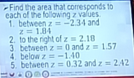 Find the area that corresponds to 
each of the following z values. 
1. between z=-2.34 and
z=1.84
2. to the right of z=2.18
3 between z=0 and z=1.57
4. below z=-1.40
5. between z=0.32 and z=2.42