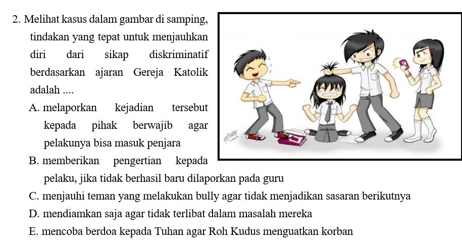 Melihat kasus dalam gambar di samping
tindakan yang tepat untuk menjauhka
diri₹ dari sikap diskriminati
berdasarkan ajaran Gereja Katoli
adalah ....
A. melaporkan kejadian tersebu
kepada pihak berwajib aga
pelakunya bisa masuk penjara
B. memberikan pengertian kepad
pelaku, jika tidak berhasil baru dilaporkan pada guru
C. menjauhi teman yang melakukan bully agar tidak menjadikan sasaran berikutnya
D. mendiamkan saja agar tidak terlibat dalam masalah mereka
E. mencoba berdoa kepada Tuhan agar Roh Kudus menguatkan korban