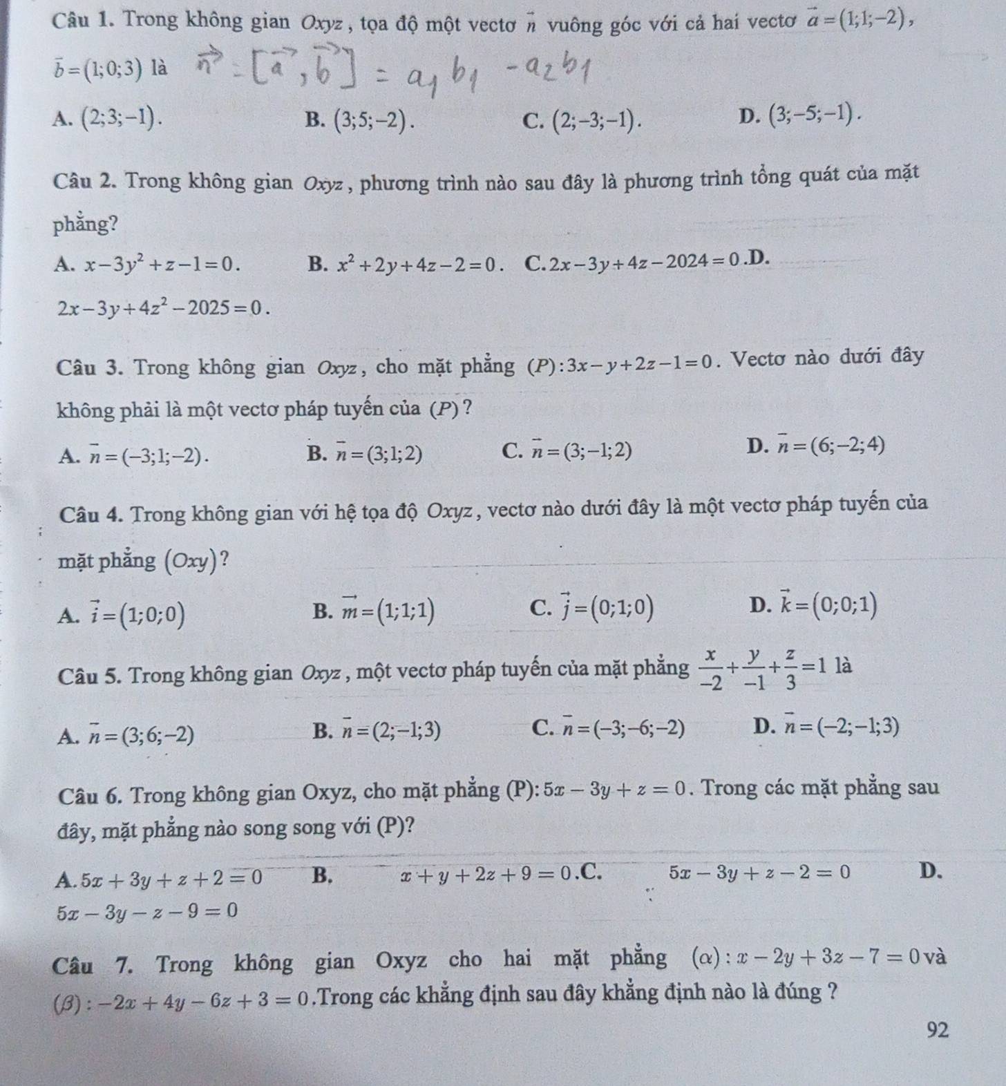 Trong không gian Oxyz, tọa độ một vectơ # vuông góc với cả hai vectơ vector a=(1;1;-2),
vector b=(1;0;3) là
A. (2;3;-1). B. (3;5;-2). C. (2;-3;-1).
D. (3;-5;-1).
Câu 2. Trong không gian Oxyz , phương trình nào sau đây là phương trình tổng quát của mặt
phằng?
A. x-3y^2+z-1=0. B. x^2+2y+4z-2=0. C. 2x-3y+4z-2024=0.D.
2x-3y+4z^2-2025=0.
Câu 3. Trong không gian Oxyz, cho mặt phẳng (P): 3x-y+2z-1=0. Vectơ nào dưới đây
không phải là một vectơ pháp tuyến của (P)?
A. vector n=(-3;1;-2). B. overline n=(3;1;2) C. vector n=(3;-1;2)
D. overline n=(6;-2;4)
Câu 4. Trong không gian với hệ tọa độ Oxyz, vectơ nào dưới đây là một vectơ pháp tuyến của
mặt phẳng (Oxy) ?
A. vector i=(1;0;0) vector m=(1;1;1) vector j=(0;1;0) D. vector k=(0;0;1)
B.
C.
Câu 5. Trong không gian Oxyz , một vectơ pháp tuyến của mặt phẳng  x/-2 + y/-1 + z/3 =1 là
A. overline n=(3;6;-2) vector n=(2;-1;3) C. overline n=(-3;-6;-2) D. vector n=(-2;-1;3)
B.
Câu 6. Trong không gian Oxyz, cho mặt phẳng (P): 5x-3y+z=0. Trong các mặt phẳng sau
đây, mặt phẳng nào song song với (P)?
A. 5x+3y+z+2=0 B. x+y+2z+9=0 .C. 5x-3y+z-2=0 D.
5x-3y-z-9=0
Câu 7. Trong không gian Oxyz cho hai mặt phẳng (α): x-2y+3z-7=0 và
(B): -2x+4y-6z+3=0.Trong các khẳng định sau đây khẳng định nào là đúng ?
92