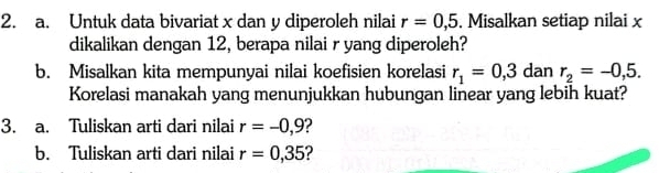 Untuk data bivariat x dan y diperoleh nilai r=0,5. Misalkan setiap nilai x
dikalikan dengan 12, berapa nilai r yang diperoleh? 
b. Misalkan kita mempunyai nilai koefisien korelasi r_1=0,3 dan r_2=-0,5. 
Korelasi manakah yang menunjukkan hubungan linear yang lebih kuat? 
3. a. Tuliskan arti dari nilai r=-0,9 2 
b. Tuliskan arti dari nilai r=0,35 2