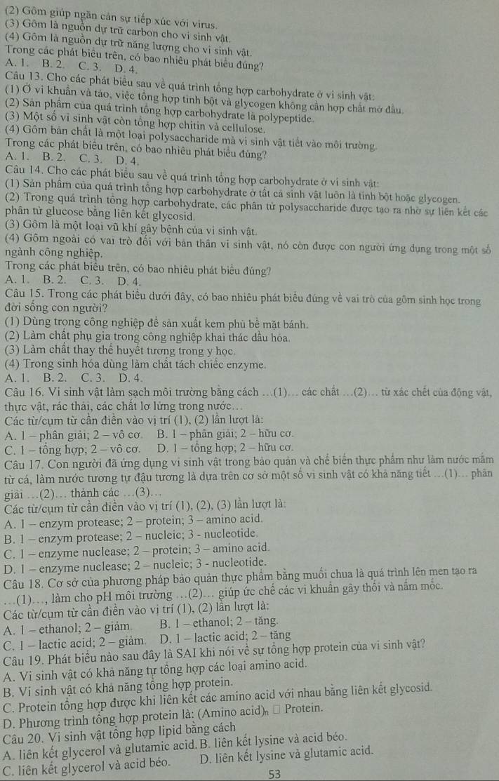 (2) Gôm giúp ngần cản sự tiếp xúc với virus.
(3) Gôm là nguồn dự trữ carbon cho vi sinh vật.
(4) Gôm là nguồn dự trữ năng lượng cho vi sinh vật.
Trong các phát biểu trên, có bao nhiêu phát biểu đúng?
A. 1. B. 2. C. 3. D. 4.
Câu 13. Cho các phát biểu sau về quá trình tổng hợp carbohydrate ở vi sinh vật:
(1) Ở vi khuẩn và táo, việc tổng hợp tinh bột và glycogen không cần hợp chất mở đầu
(2) Sản phẩm của quá trình tổng hợp carbohydrate là polypeptide.
(3) Một số vi sinh vật còn tổng hợp chitin và cellulose.
(4) Gôm bản chất là một loại polysaccharide mà vi sinh vật tiết vào môi trường.
Trong các phát biểu trên, có bao nhiêu phát biểu đủng?
A. 1. B. 2. C. 3. D. 4.
Câu 14. Cho các phát biểu sau về quá trình tổng hợp carbohydrate ở ví sinh vật:
(1) Sản phẩm của quá trình tổng hợp carbohydrate ở tất cả sinh vật luôn là tính bột hoặc glycogen.
(2) Trong quá trình tổng hợp carbohydrate, các phân tử polysaccharide được tạo ra nhờ sự liên kết các
phân tử glucose bằng liên kết glycosid.
(3) Gôm là một loại vũ khí gây bệnh của vi sinh vật.
(4) Gôm ngoài có vai trò đối với bản thân vi sinh vật, nó còn được con người ứng dụng trong một số
ngành công nghiệp.
Trong các phát biểu trên, có bao nhiêu phát biểu đúng?
A. 1. B. 2. C. 3. D. 4.
Câu 15. Trong các phát biểu dưới đây, có bao nhiêu phát biểu đúng về vai trò của gồm sinh học trong
đời sống con người?
(1) Dùng trong công nghiệp để sản xuất kem phủ bề mặt bánh.
(2) Làm chất phụ gia trong công nghiệp khai thác dầu hóa.
(3) Làm chất thay thể huyết tương trong y học.
(4) Trong sinh hóa dùng làm chất tách chiếc enzyme.
A. 1. B. 2. C. 3. D. 4.
Câu 16. Vi sinh vật làm sạch môi trường bằng cách ...(1)... các chất ...(2)... từ xác chết của động vật,
thực vật, rác thải, các chất lơ lửng trong nước..
Các từ/cụm từ cần điễn vào vị trí (1), (2) lần lượt là:
A. 1 - phân giải; 2 - vô cơ B. 1 - phân giải; 2 - hữu cơ.
C. 1 - tổng hợp, 2 - vô cơ. D. 1 - tổng hợp; 2 - hữu cơ.
Câu 17. Con người đã ứng dụng vi sinh vật trong bảo quản và chế biển thực phẩm như làm nước mẫm
từ cá, làm nước tương tự đậu tương là dựa trên cơ sở một số vi sinh vật có khả năng tiết ...(1)... phân
giải …(2)… thành các …(3)…
Các từ/cụm từ cần điễn vào vị trí (1), (2), (3) lần lượt là:
A. 1 - enzym protease; 2 - protein; 3 - amino acid.
B. 1 - enzym protease; 2 - nucleic; 3 - nucleotide.
C. 1 - enzyme nuclease; 2 - protein; 3 - amino acid.
D. 1 - enzyme nuclease; 2 - nucleic; 3 - nucleotide.
Câu 18. Cơ sở của phương pháp bảo quản thực phẩm bằng muối chua là quá trình lên men tạo ra
.(1)..., làm cho pH môi trường ..(2)... giúp ức chế các vi khuẩn gây thổi và nắm mốc.
Các từ/cụm từ cần điền vào vị trí (1), (2) lần lượt là:
A. 1 - ethanol; 2 - giảm. B. 1 - ethanol; 2 - tăng.
C. 1 - lactic acid; 2 - giảm. D. 1- lactic acid; 2 - tăng
Câu 19. Phát biểu nào sau đây là SAI khi nói về sự tổng hợp protein của vi sinh vật?
A. Vi sinh vật có khả năng tự tổng hợp các loại amino acid.
B. Vi sinh vật có khả năng tổng hợp protein.
C. Protein tổng hợp được khi liên kết các amino acid với nhau bằng liên kết glycosid.
D. Phương trình tổng hợp protein là: (Amino acid) # Protein.
Câu 20. Vi sinh vật tổng hợp lipid bằng cách
A. liên kết glycerol và glutamic acid.B. liên kết lysine và acid béo.
C. liên kết glycerol và acid béo. D. liên kết lysine và glutamic acid.
53