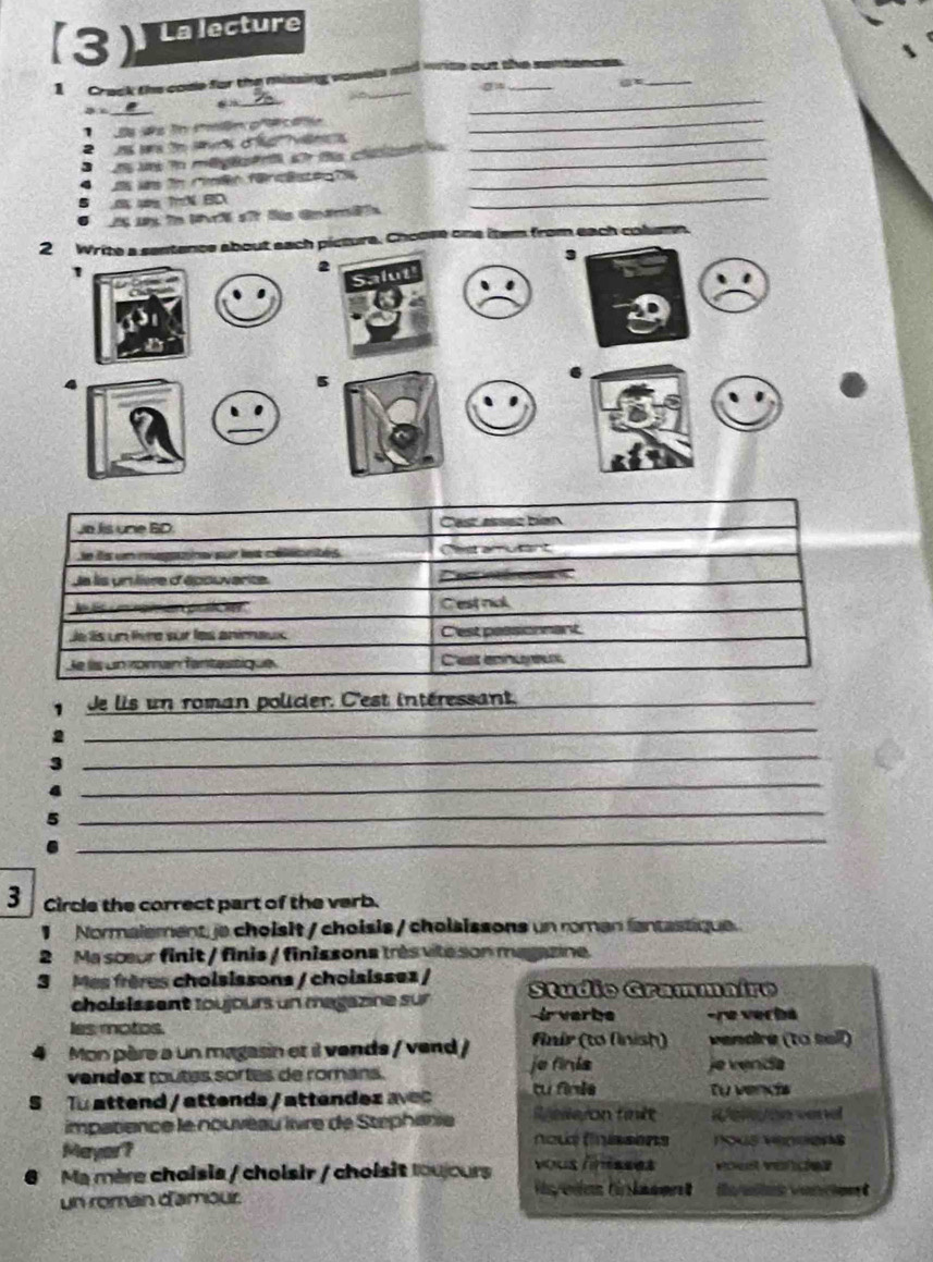 (3) La lecture 
1 Crack the code for the missing vowels and write out the sentences. 
B _a 
_ 
_ 
1 Da Đs in mmên p'écata_ 
2 ns are to sers of vales_ 
3 ds U in mégesen s ta clascat_ 
as ws n rimen fücästes hs_ 
ụg TN BD 
A Mp i M s l Gnmäh 
_ 
2 Write a sentence about each picture. Choose one item from each column. 
3 
1 
2 
、 
4 
5 
. 
Jo Jis une BD Cast assez bién 
e ds un magne pur lest célésmtés Cet aton t 
Je lis unilière d'épouvarite. inr 
N l i o prl e Cest nal 
Je lis un livre sur les animaux C'est pessionnant 
Je lis un roman fantestique C'est ennureux 
de lis un roman policier. C'est intéressant._ 
_ 
_ 
_ 
_ 
_ 
3 Circle the correct part of the verb. 
1 Normalement je choisit / choisis / cholsissons un roman fantastique. 
2 Ma sceur finit / finis / finissona très vile son magazine. 
3 Mes frères choisissons / choisissez / Studio Grammaire 
cholsissent loujours un magazne sur ir verbe -re verba 
les motos. 
Mon père a un magasin et il vends / vend / finir (tơ (nish) vendire (to tell) 
vendez toutes sortes de románs. je finis je venda 
S To attend / attends / attendez avec tu finie Tự vendis 
impatience le nouvéau îvre de Stephanie S elleyon finlt Wele/on vend 
TOKE VH 
Mayor? veó 
Ma mère choisis / choisir / choisit louours 
un roman d'amour