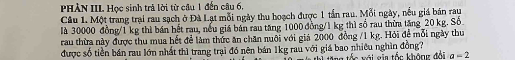 PHÀN III. Học sinh trả lời từ câu 1 đến câu 6. 
Câu 1. Một trang trại rau sạch ở Đà Lạt mỗi ngày thu hoạch được 1 tấn rau. Mỗi ngày, nếu giá bán rau 
là 30000 đồng/ 1 kg thì bán hết rau, nếu giá bán rau tăng 1000 đồng/ 1 kg thì số rau thừa tăng 20 kg. Số 
rau thừa này được thu mua hết để làm thức ăn chăn nuôi với giá 2000 đồng / 1 kg. Hỏi đề mỗi ngày thu 
được số tiền bán rau lớn nhất thì trang trại đó nên bán 1kg rau với giá bao nhiêu nghìn đồng? 
tặng tốc với gia tốc không đổi a=2