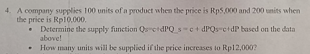 A company supplies 100 units of a product when the price is Rp5,000 and 200 units when 
the price is Rp10,000. 
Determine the supply function Qs=c+dPQs=c+dPQs=c+dP based on the data 
above! 
How many units will be supplied if the price increases to Rp12,000?