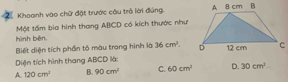 Khoanh vào chữ đặt trước câu trả lời đúng. 
Một tấm bìa hình thang ABCD có kích thước như
hình bên.
Biết diện tích phần tô màu trong hình là 36cm^2. 
Diện tích hình thang ABCD là:
A. 120cm^2 B. 90cm^2 C. 60cm^2 D. 30cm^2